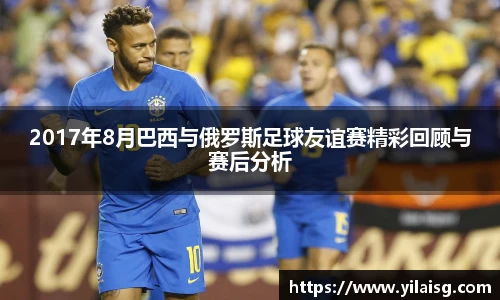 2017年8月巴西与俄罗斯足球友谊赛精彩回顾与赛后分析